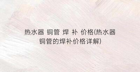 热水器 铜管 焊 补 价格(热水器铜管的焊补价格详解)